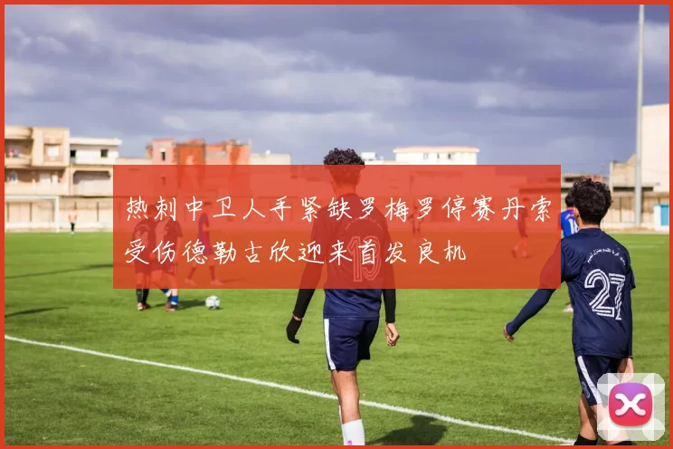热刺中卫人手紧缺罗梅罗停赛丹索受伤德勒古欣迎来首发良机