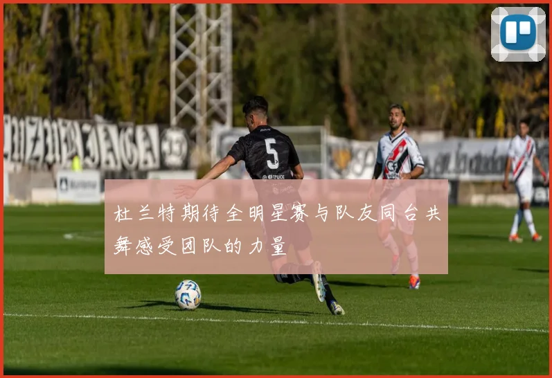 杜兰特期待全明星赛与队友同台共舞感受团队的力量