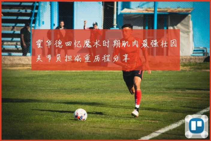 霍华德回忆魔术时期肌肉最强壮因关节负担减重历程分享