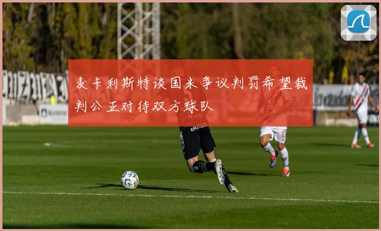 麦卡利斯特谈国米争议判罚希望裁判公正对待双方球队