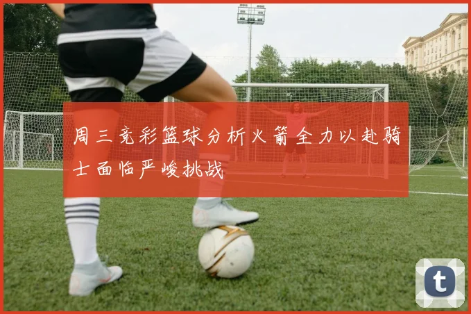 周三竞彩篮球分析火箭全力以赴骑士面临严峻挑战