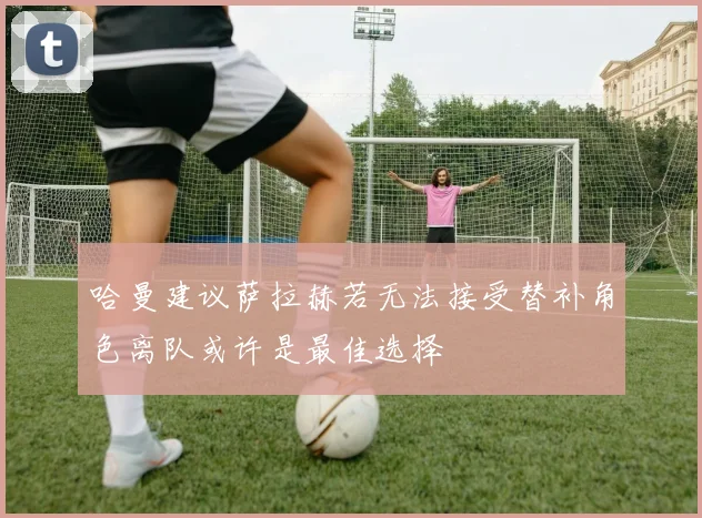 哈曼建议萨拉赫若无法接受替补角色离队或许是最佳选择