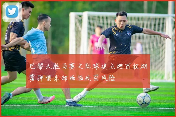 巴黎大胜马赛之际球迷点燃百枚烟雾弹俱乐部面临处罚风险