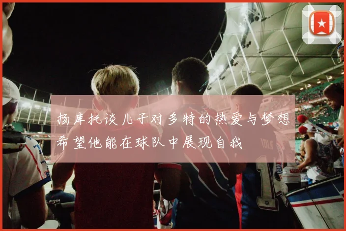 扬库托谈儿子对多特的热爱与梦想希望他能在球队中展现自我