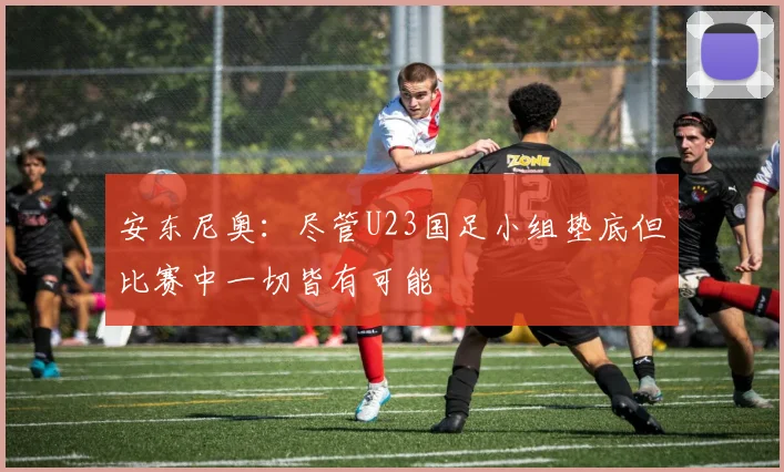 安东尼奥：尽管U23国足小组垫底但比赛中一切皆有可能