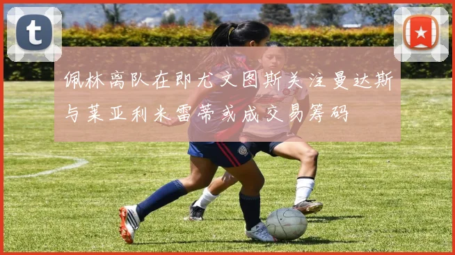 佩林离队在即尤文图斯关注曼达斯与莱亚利米雷蒂或成交易筹码