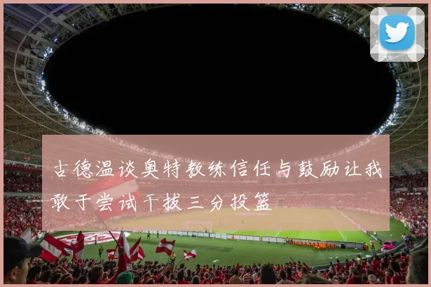 古德温谈奥特教练信任与鼓励让我敢于尝试干拔三分投篮
