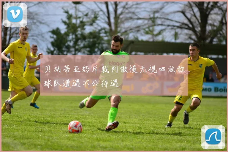 贝纳蒂亚怒斥裁判傲慢无视回放称球队遭遇不公待遇