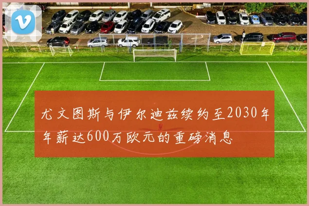 尤文图斯与伊尔迪兹续约至2030年年薪达600万欧元的重磅消息