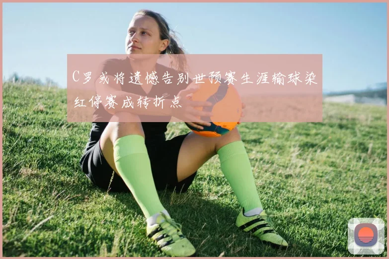 C罗或将遗憾告别世预赛生涯输球染红停赛成转折点