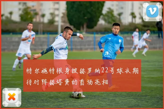 特尔施特根身披赫罗纳22号球衣期待对阵赫塔费的首场亮相