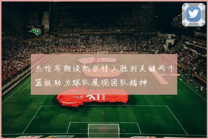 杰伦布朗谈凯尔特人胜利关键两个篮板助力球队展现团队精神