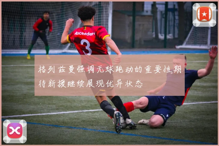 格列兹曼强调无球跑动的重要性期待新援继续展现优异状态