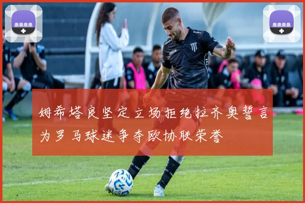 姆希塔良坚定立场拒绝拉齐奥誓言为罗马球迷争夺欧协联荣誉