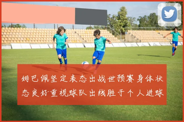 姆巴佩坚定表态出战世预赛身体状态良好重视球队出线胜于个人进球