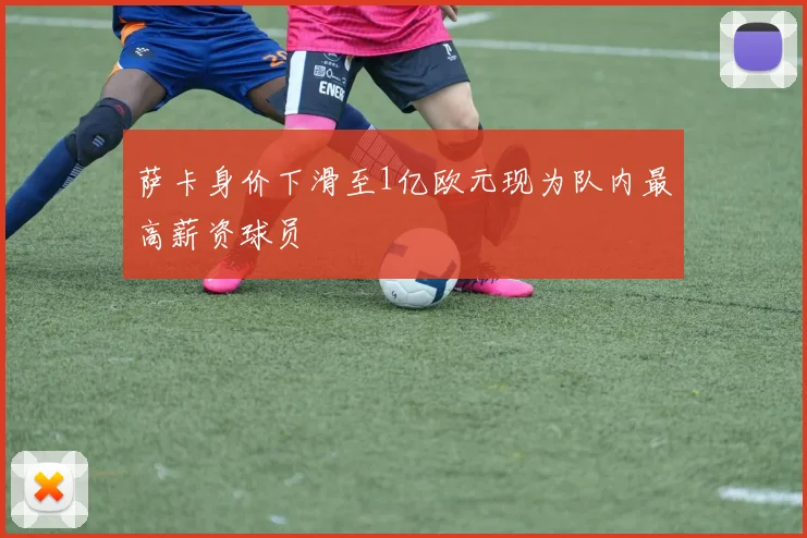 萨卡身价下滑至1亿欧元现为队内最高薪资球员