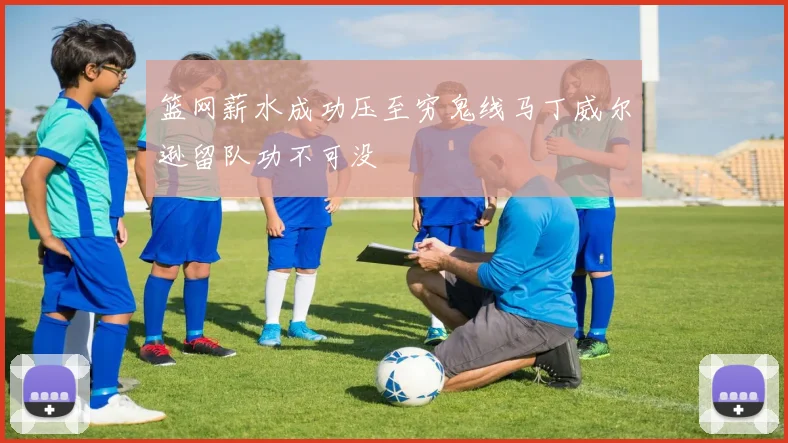 篮网薪水成功压至穷鬼线马丁威尔逊留队功不可没