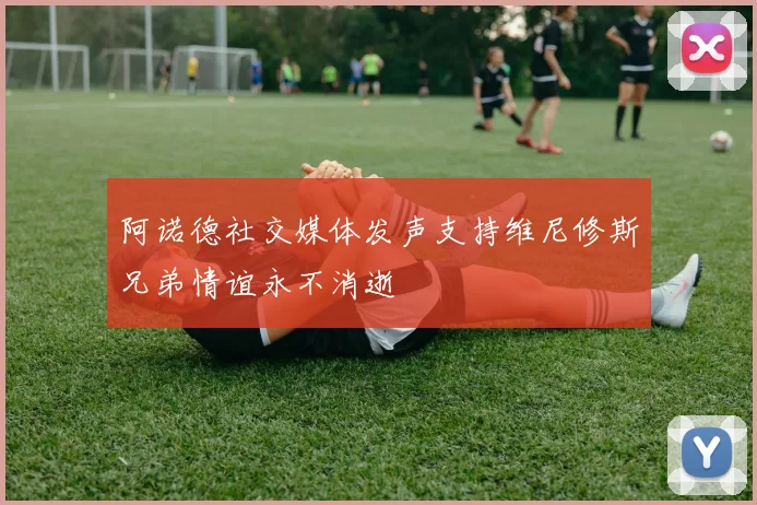 阿诺德社交媒体发声支持维尼修斯兄弟情谊永不消逝