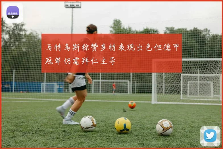 马特乌斯称赞多特表现出色但德甲冠军仍需拜仁主导