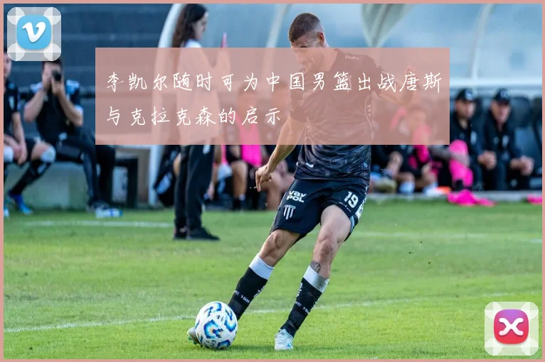 李凯尔随时可为中国男篮出战唐斯与克拉克森的启示