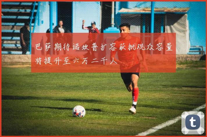 巴萨期待诺坎普扩容获批观众容量将提升至六万二千人