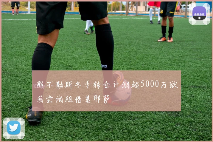 那不勒斯冬季转会计划超5000万欧或尝试租借基耶萨